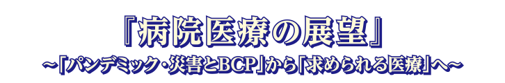 テーマ：病院医療の展望 ～「パンデミック・災害とBCP」から「求められる医療」へ～